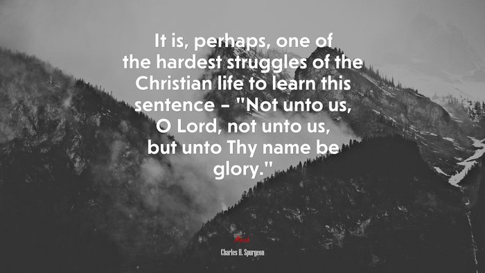 It is, perhaps, one of the hardest struggles of the Christian life to learn this sentence – “Not unto us, O Lord, not unto us, but unto Thy name be glory.” | Charles H. Spurgeon quote