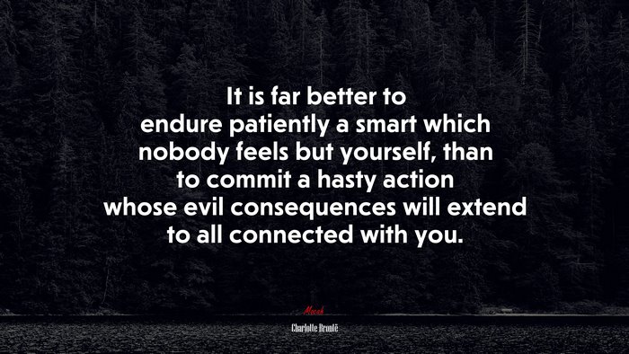 It is far better to endure patiently a smart which nobody feels but yourself, than to commit a hasty action whose evil consequences will extend to all connected with you. | Charlotte Brontë quote