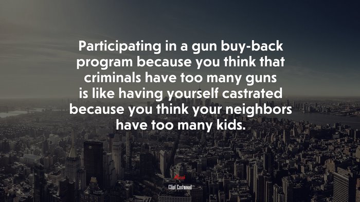 Participating in a gun buy-back program because you think that criminals have too many guns is like having yourself castrated because you think your neighbors have too many kids. | Clint Eastwood quote