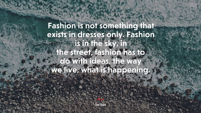 Fashion is not something that exists in dresses only. Fashion is in the sky, in the street, fashion has to do with ideas, the way we live, what is happening. | Coco Chanel quote