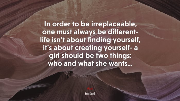 In order to be irreplaceable, one must always be different- life isn’t about finding yourself, it’s about creating yourself- a girl should be two things: who and what she wants... | Coco Chanel quote