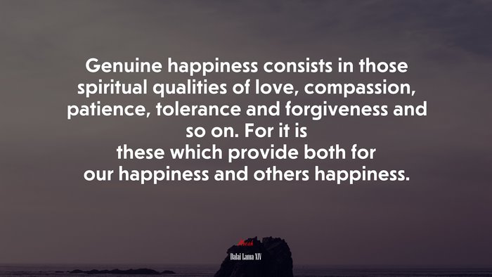 Genuine happiness consists in those spiritual qualities of love, compassion, patience, tolerance and forgiveness and so on. For it is these which provide both for our happiness and others happiness. | Dalai Lama XIV quote