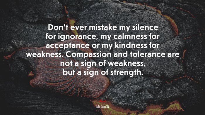Don’t ever mistake my silence for ignorance, my calmness for acceptance or my kindness for weakness. Compassion and tolerance are not a sign of weakness, but a sign of strength. | Dalai Lama XIV quote