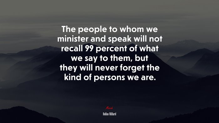 The people to whom we minister and speak will not recall 99 percent of what we say to them, but they will never forget the kind of persons we are. | Dallas Willard quote