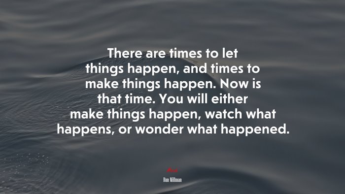 There are times to let things happen, and times to make things happen. Now is that time. You will either make things happen, watch what happens, or wonder what happened. | Dan Millman quote