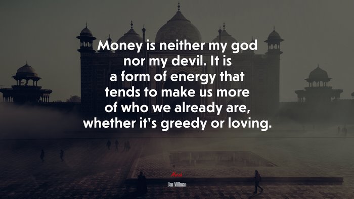 Money is neither my god nor my devil. It is a form of energy that tends to make us more of who we already are, whether it’s greedy or loving. | Dan Millman quote