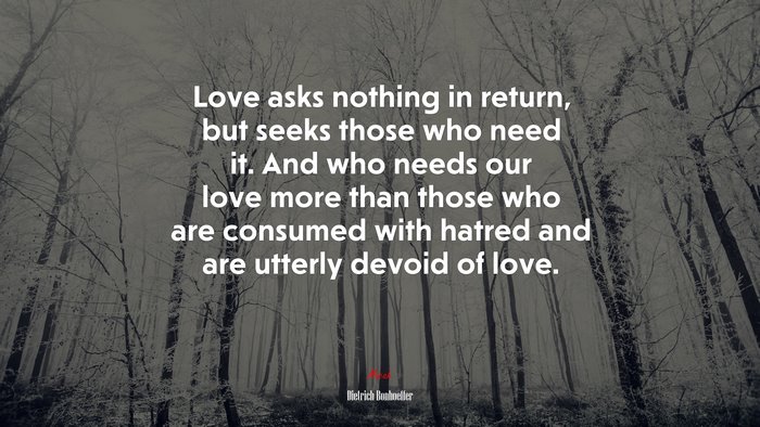 Love asks nothing in return, but seeks those who need it. And who needs our love more than those who are consumed with hatred and are utterly devoid of love. | Dietrich Bonhoeffer quote