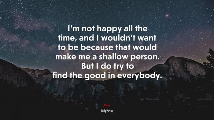 I’m not happy all the time, and I wouldn’t want to be because that would make me a shallow person. But I do try to find the good in everybody. | Dolly Parton quote