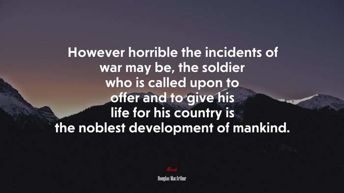 However horrible the incidents of war may be, the soldier who is called upon to offer and to give his life for his country is the noblest development of mankind. | Douglas MacArthur quote