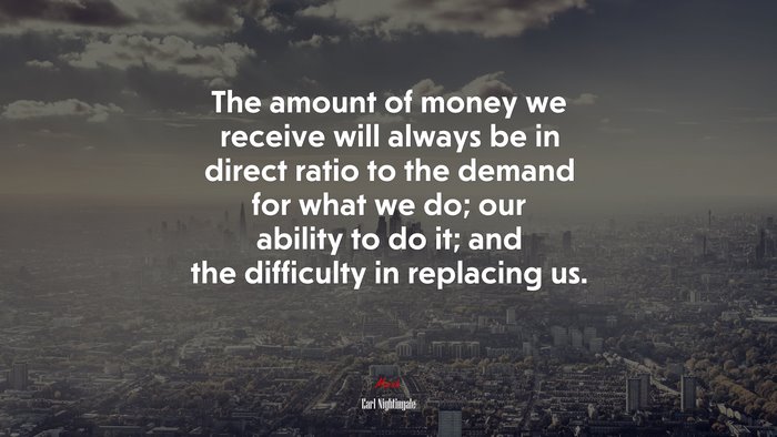 The amount of money we receive will always be in direct ratio to the demand for what we do; our ability to do it; and the difficulty in replacing us. | Earl Nightingale quote