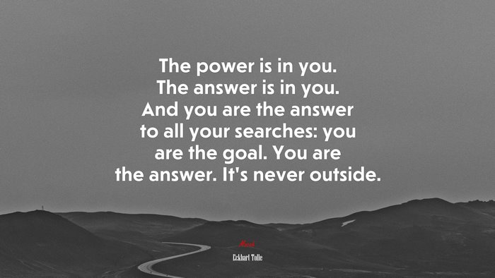 The power is in you. The answer is in you. And you are the answer to all your searches: you are the goal. You are the answer. It’s never outside. | Eckhart Tolle quote