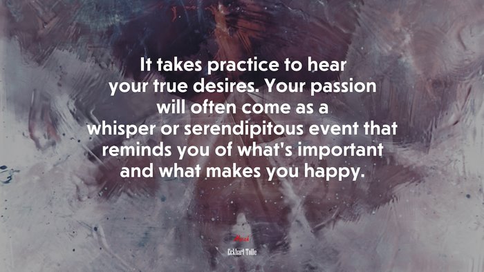 It takes practice to hear your true desires. Your passion will often come as a whisper or serendipitous event that reminds you of what’s important and what makes you happy. | Eckhart Tolle quote