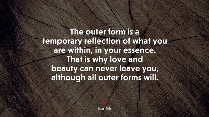 The outer form is a temporary reflection of what you are within, in your essence. That is why love and beauty can never leave you, although all outer forms will. | Eckhart Tolle quote