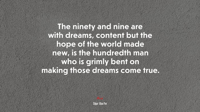 The ninety and nine are with dreams, content but the hope of the world made new, is the hundredth man who is grimly bent on making those dreams come true. | Edgar Allan Poe quote
