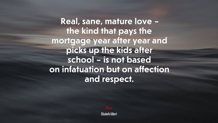 Real, sane, mature love – the kind that pays the mortgage year after year and picks up the kids after school – is not based on infatuation but on affection and respect. | Elizabeth Gilbert quote