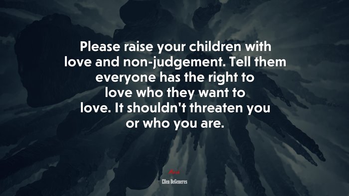 Please raise your children with love and non-judgement. Tell them everyone has the right to love who they want to love. It shouldn’t threaten you or who you are. | Ellen DeGeneres quote