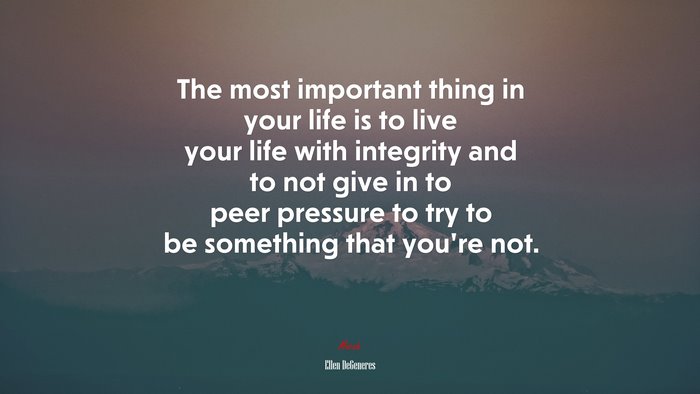 The most important thing in your life is to live your life with integrity and to not give in to peer pressure to try to be something that you’re not. | Ellen DeGeneres quote