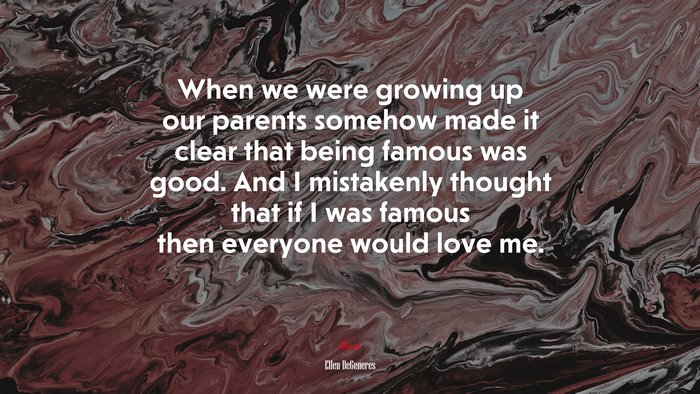 When we were growing up our parents somehow made it clear that being famous was good. And I mistakenly thought that if I was famous then everyone would love me. | Ellen DeGeneres quote