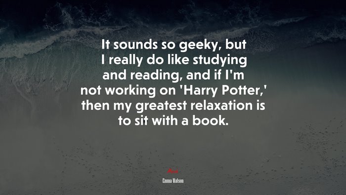 It sounds so geeky, but I really do like studying and reading, and if I’m not working on ‘Harry Potter,’ then my greatest relaxation is to sit with a book. | Emma Watson quote