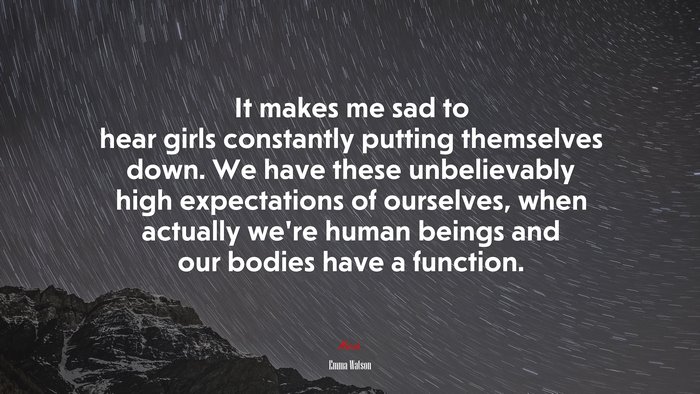 It makes me sad to hear girls constantly putting themselves down. We have these unbelievably high expectations of ourselves, when actually we’re human beings and our bodies have a function. | Emma Watson quote