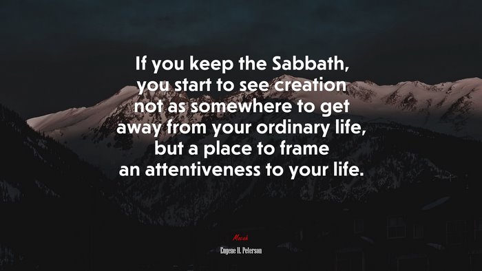 If you keep the Sabbath, you start to see creation not as somewhere to get away from your ordinary life, but a place to frame an attentiveness to your life. | Eugene H. Peterson quote