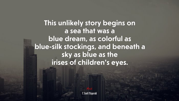 This unlikely story begins on a sea that was a blue dream, as colorful as blue-silk stockings, and beneath a sky as blue as the irises of children’s eyes. | F. Scott Fitzgerald quote