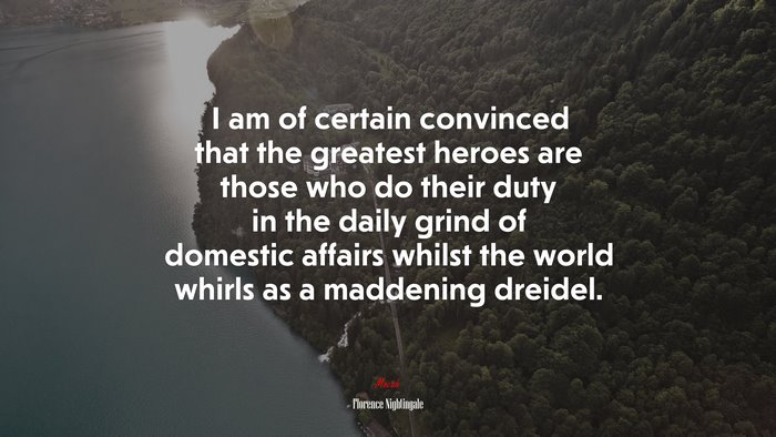 I am of certain convinced that the greatest heroes are those who do their duty in the daily grind of domestic affairs whilst the world whirls as a maddening dreidel. | Florence Nightingale quote