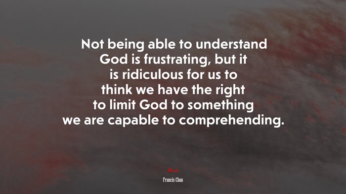 Not being able to understand God is frustrating, but it is ridiculous for us to think we have the right to limit God to something we are capable to comprehending. | Francis Chan quote