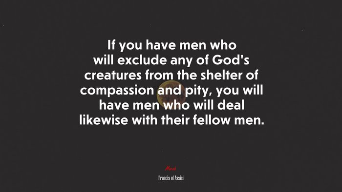 If you have men who will exclude any of God’s creatures from the shelter of compassion and pity, you will have men who will deal likewise with their fellow men. | Francis of Assisi quote