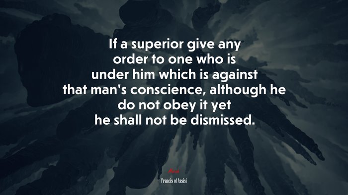 If a superior give any order to one who is under him which is against that man’s conscience, although he do not obey it yet he shall not be dismissed. | Francis of Assisi quote