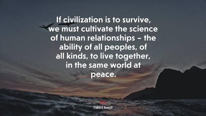 If civilization is to survive, we must cultivate the science of human relationships – the ability of all peoples, of all kinds, to live together, in the same world at peace. | Franklin D. Roosevelt quote