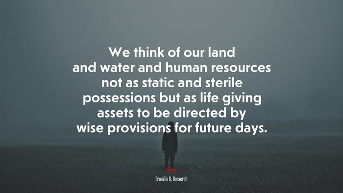 We think of our land and water and human resources not as static and sterile possessions but as life giving assets to be directed by wise provisions for future days. | Franklin D. Roosevelt quote