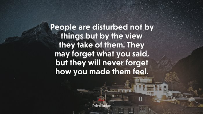 People are disturbed not by things but by the view they take of them. They may forget what you said, but they will never forget how you made them feel. | Frederick Buechner quote