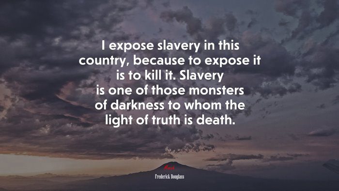 I expose slavery in this country, because to expose it is to kill it. Slavery is one of those monsters of darkness to whom the light of truth is death. | Frederick Douglass quote