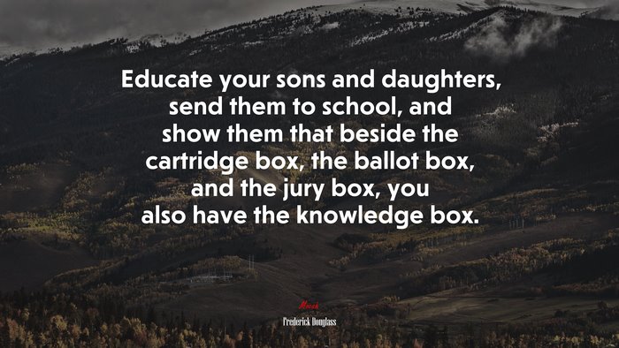 Educate your sons and daughters, send them to school, and show them that beside the cartridge box, the ballot box, and the jury box, you also have the knowledge box. | Frederick Douglass quote