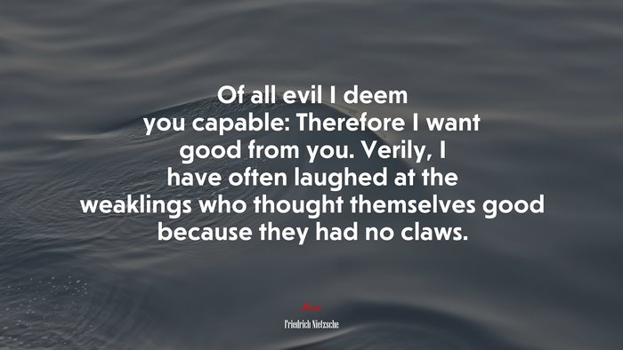 Of all evil I deem you capable: Therefore I want good from you. Verily, I have often laughed at the weaklings who thought themselves good because they had no claws. | Friedrich Nietzsche quote