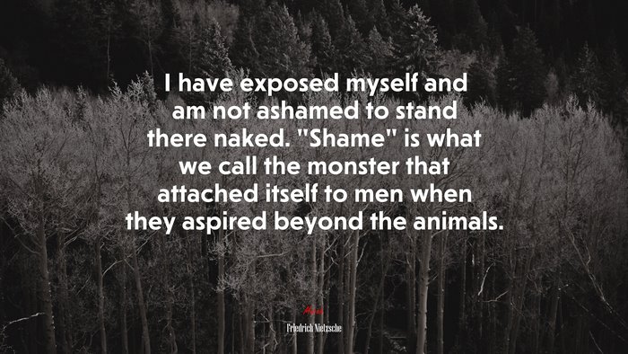 I have exposed myself and am not ashamed to stand there naked. “Shame” is what we call the monster that attached itself to men when they aspired beyond the animals. | Friedrich Nietzsche quote