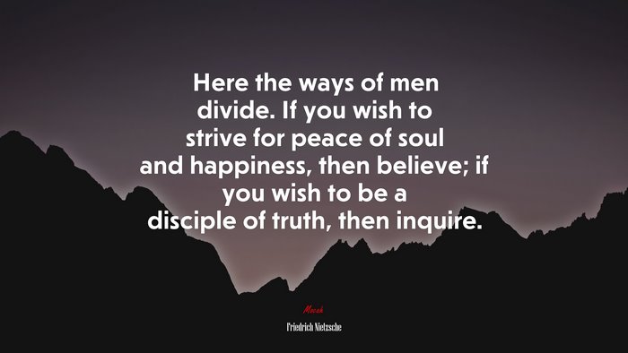 Here the ways of men divide. If you wish to strive for peace of soul and happiness, then believe; if you wish to be a disciple of truth, then inquire. | Friedrich Nietzsche quote
