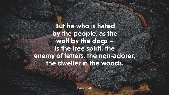 But he who is hated by the people, as the wolf by the dogs – is the free spirit, the enemy of fetters, the non-adorer, the dweller in the woods. | Friedrich Nietzsche quote