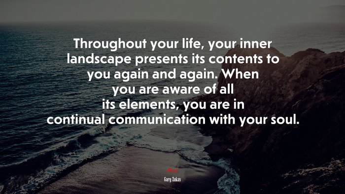 Throughout your life, your inner landscape presents its contents to you again and again. When you are aware of all its elements, you are in continual communication with your soul. | Gary Zukav quote