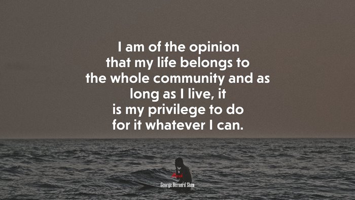 I am of the opinion that my life belongs to the whole community and as long as I live, it is my privilege to do for it whatever I can. | George Bernard Shaw quote