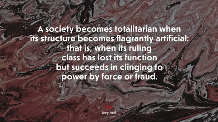 A society becomes totalitarian when its structure becomes flagrantly artificial: that is, when its ruling class has lost its function but succeeds in clinging to power by force or fraud. | George Orwell quote