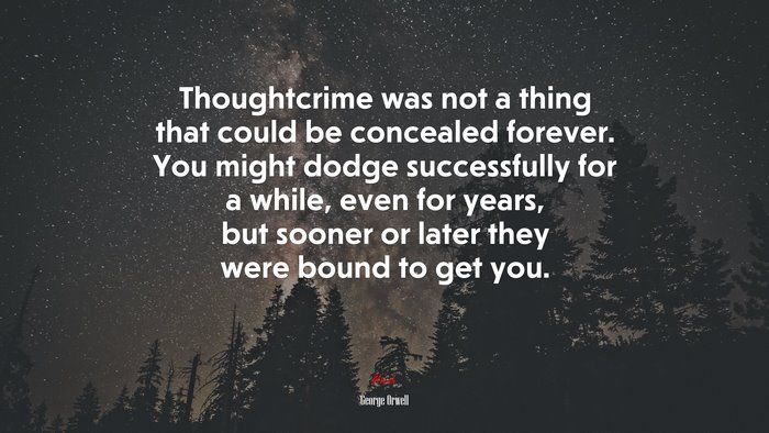 Thoughtcrime was not a thing that could be concealed forever. You might dodge successfully for a while, even for years, but sooner or later they were bound to get you. | George Orwell quote