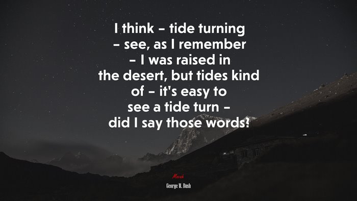I think – tide turning – see, as I remember – I was raised in the desert, but tides kind of – it’s easy to see a tide turn – did I say those words? | George W. Bush quote
