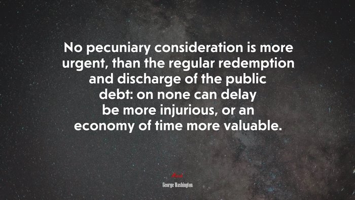 No pecuniary consideration is more urgent, than the regular redemption and discharge of the public debt: on none can delay be more injurious, or an economy of time more valuable. | George Washington quote