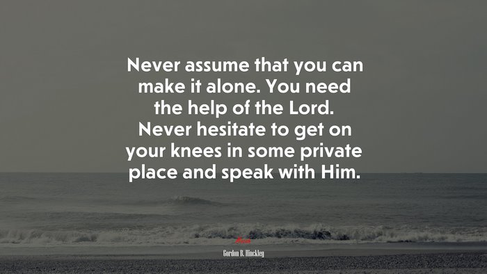 Never assume that you can make it alone. You need the help of the Lord. Never hesitate to get on your knees in some private place and speak with Him. | Gordon B. Hinckley quote
