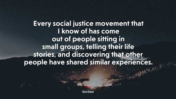 Every social justice movement that I know of has come out of people sitting in small groups, telling their life stories, and discovering that other people have shared similar experiences. | Gloria Steinem quote