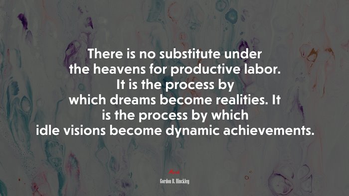 There is no substitute under the heavens for productive labor. It is the process by which dreams become realities. It is the process by which idle visions become dynamic achievements. | Gordon B. Hinckley quote