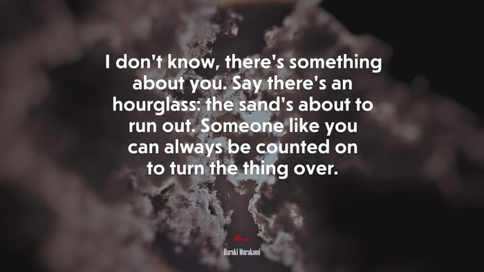 I don’t know, there’s something about you. Say there’s an hourglass: the sand’s about to run out. Someone like you can always be counted on to turn the thing over. | Haruki Murakami quote