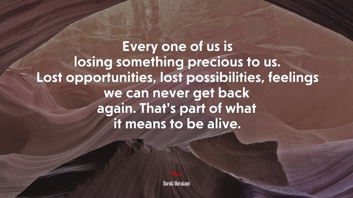 Every one of us is losing something precious to us. Lost opportunities, lost possibilities, feelings we can never get back again. That’s part of what it means to be alive. | Haruki Murakami quote